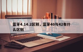 蓝牙4.14.2区别，蓝牙40与42有什么区别