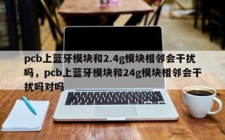 pcb上蓝牙模块和2.4g模块相邻会干扰吗，pcb上蓝牙模块和24g模块相邻会干扰吗对吗