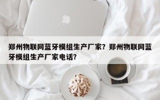 郑州物联网蓝牙模组生产厂家？郑州物联网蓝牙模组生产厂家电话？