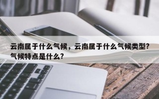 云南属于什么气候，云南属于什么气候类型?气候特点是什么?