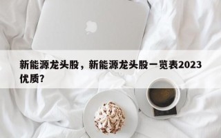 新能源龙头股，新能源龙头股一览表2023优质？