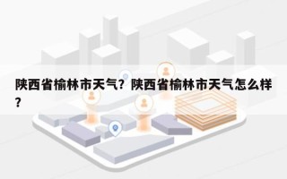 陕西省榆林市天气？陕西省榆林市天气怎么样？