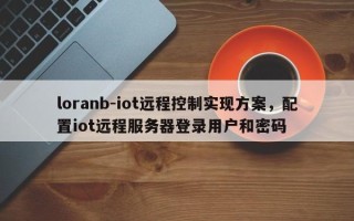 loranb-iot远程控制实现方案，配置iot远程服务器登录用户和密码