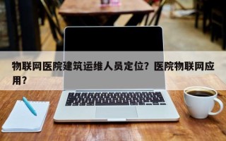 物联网医院建筑运维人员定位？医院物联网应用？
