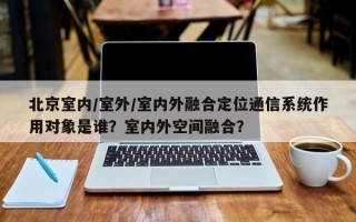 北京室内/室外/室内外融合定位通信系统作用对象是谁？室内外空间融合？