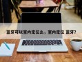 蓝牙可以室内定位么，室内定位 蓝牙？
