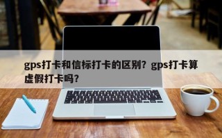 gps打卡和信标打卡的区别？gps打卡算虚假打卡吗？