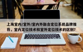 上海室内/室外/室内外融合定位系统品牌推荐，室内定位技术和室外定位技术的区别？