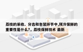 荔枝的采收、分选和包装环节中,预冷保鲜的重要性是什么?，荔枝保鲜技术 最新