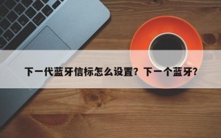 下一代蓝牙信标怎么设置？下一个蓝牙？