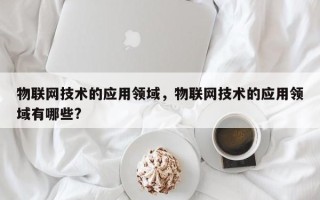 物联网技术的应用领域，物联网技术的应用领域有哪些?