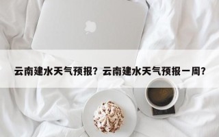 云南建水天气预报？云南建水天气预报一周？