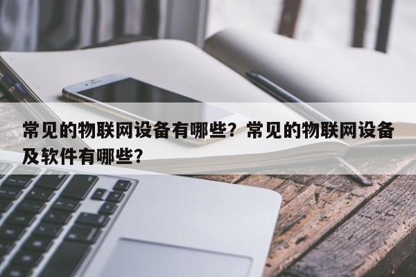常见的物联网设备有哪些？常见的物联网设备及软件有哪些？-第1张图片