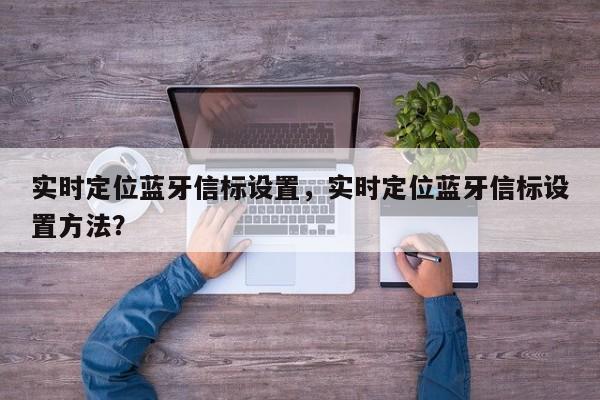 实时定位蓝牙信标设置，实时定位蓝牙信标设置方法？-第1张图片