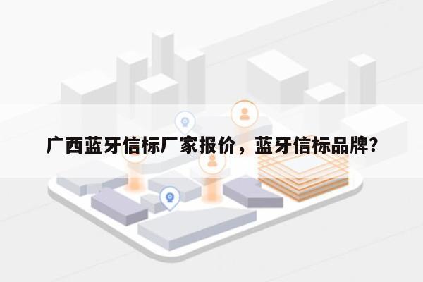 广西蓝牙信标厂家报价，蓝牙信标品牌？-第1张图片