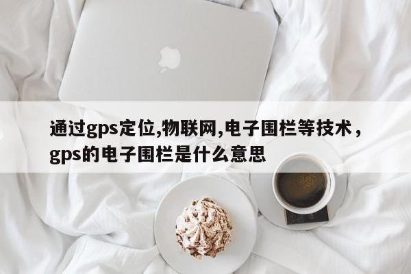 通过gps定位,物联网,电子围栏等技术，gps的电子围栏是什么意思-第1张图片