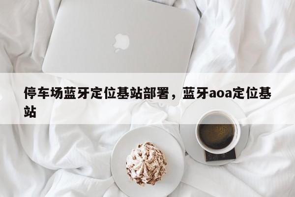 停车场蓝牙定位基站部署，蓝牙aoa定位基站-第1张图片