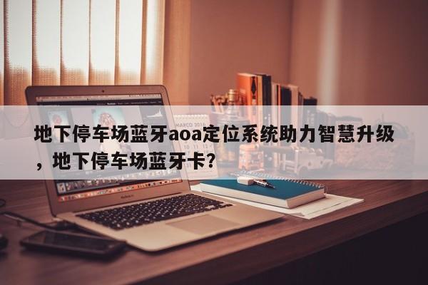 地下停车场蓝牙aoa定位系统助力智慧升级，地下停车场蓝牙卡？-第1张图片