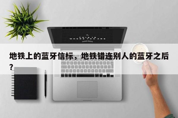 地铁上的蓝牙信标，地铁错连别人的蓝牙之后？-第1张图片
