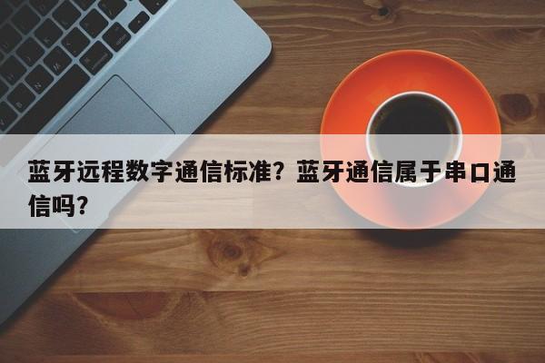 蓝牙远程数字通信标准？蓝牙通信属于串口通信吗？-第1张图片