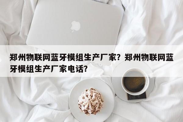 郑州物联网蓝牙模组生产厂家？郑州物联网蓝牙模组生产厂家电话？-第1张图片